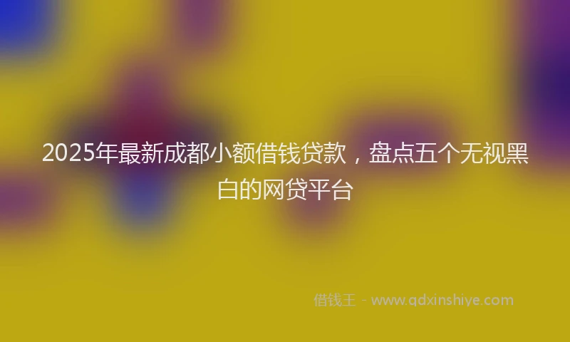 2025年最新成都小额借钱贷款，盘点五个无视黑白的网贷平台