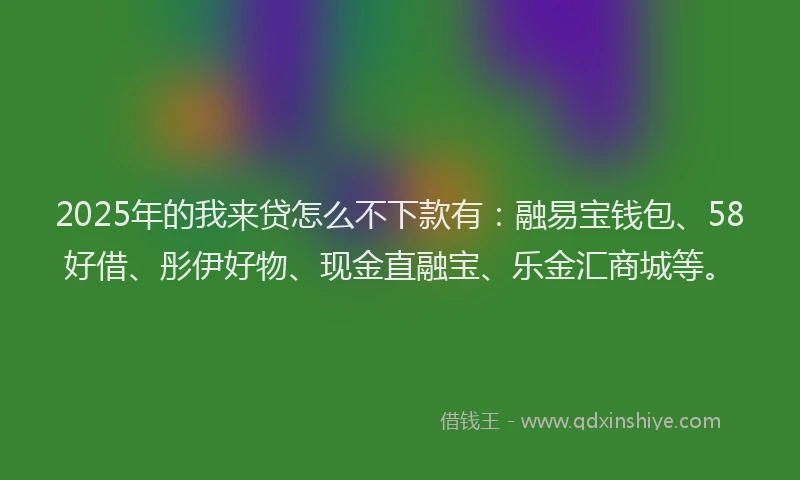 2025年的我来贷怎么不下款有：融易宝钱包、58好借、彤伊好物、现金直融宝、乐金汇商城等。