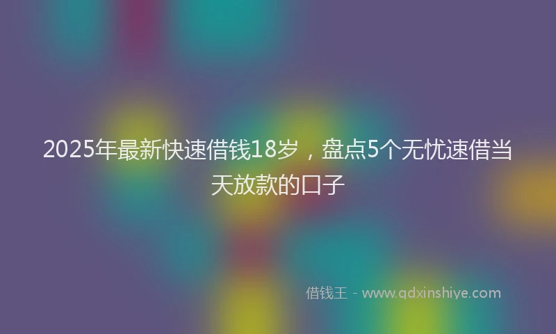 2025年最新快速借钱18岁，盘点5个无忧速借当天放款的口子