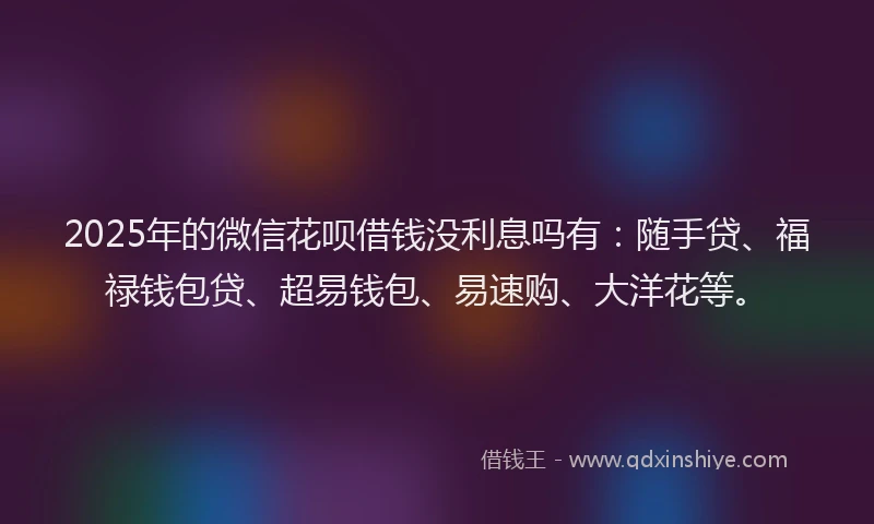 2025年的微信花呗借钱没利息吗有：随手贷、福禄钱包贷、超易钱包、易速购、大洋花等。