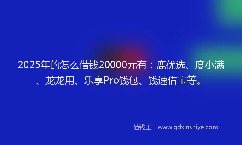2025年的怎么借钱20000元有：鹿优选、度小满、龙龙用、乐享Pro钱包、钱速借宝等。