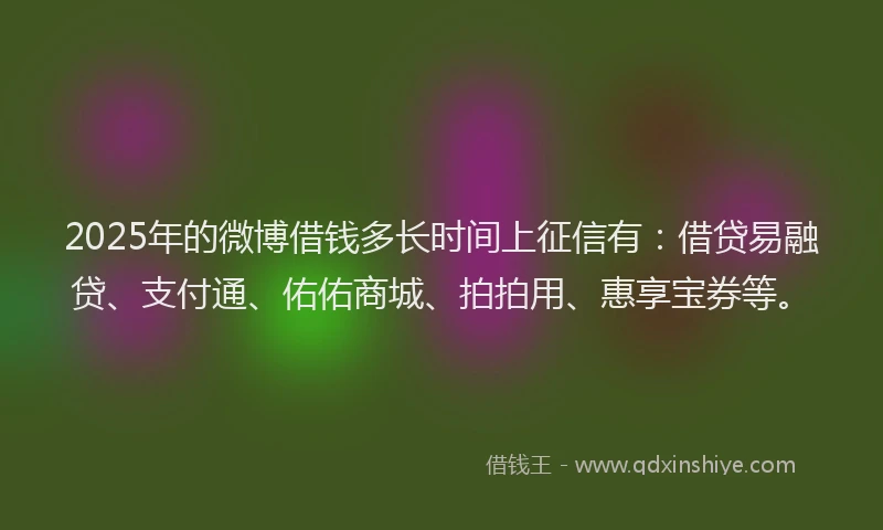 2025年的微博借钱多长时间上征信有：借贷易融贷、支付通、佑佑商城、拍拍用、惠享宝券等。