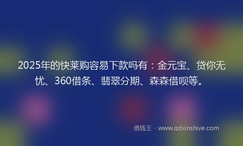 2025年的快莱购容易下款吗有：金元宝、贷你无忧、360借条、翡翠分期、森森借呗等。