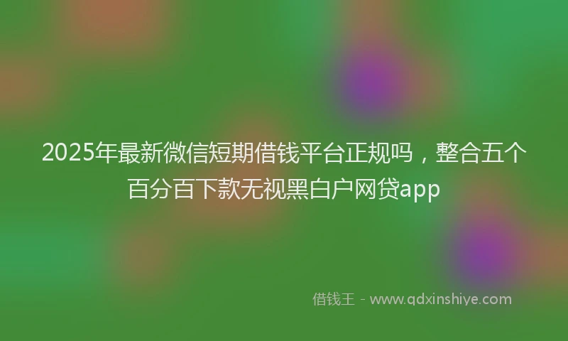 2025年最新微信短期借钱平台正规吗，整合五个百分百下款无视黑白户网贷app