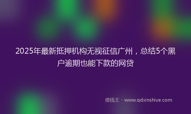 2025年最新抵押机构无视征信广州，总结5个黑户逾期也能下款的网贷