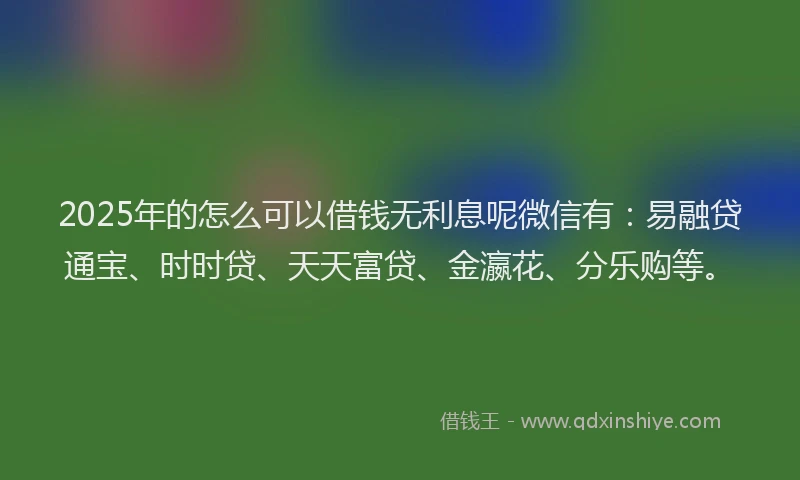 2025年的怎么可以借钱无利息呢微信有：易融贷通宝、时时贷、天天富贷、金瀛花、分乐购等。
