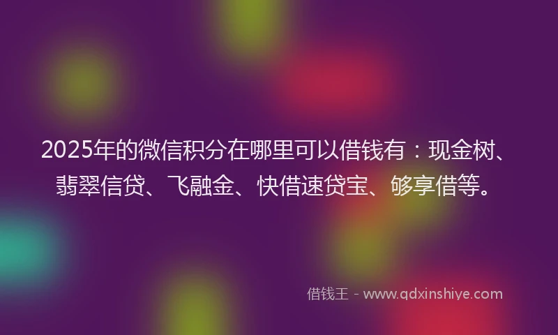 2025年的微信积分在哪里可以借钱有：现金树、翡翠信贷、飞融金、快借速贷宝、够享借等。