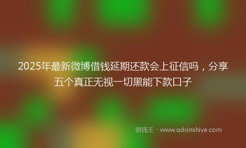 2025年最新微博借钱延期还款会上征信吗，分享五个真正无视一切黑能下款口子