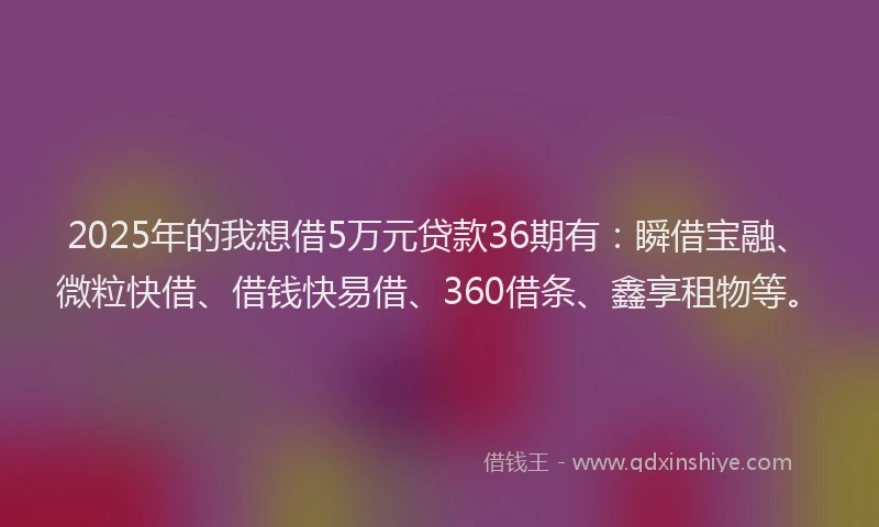 2025年的我想借5万元贷款36期有：瞬借宝融、微粒快借、借钱快易借、360借条、鑫享租物等。