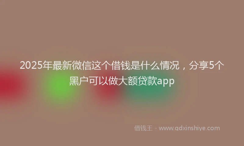 2025年最新微信这个借钱是什么情况，分享5个黑户可以做大额贷款app