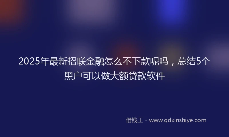 2025年最新招联金融怎么不下款呢吗，总结5个黑户可以做大额贷款软件