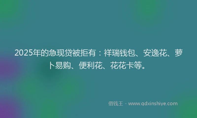 2025年的急现贷被拒有：祥瑞钱包、安逸花、萝卜易购、便利花、花花卡等。