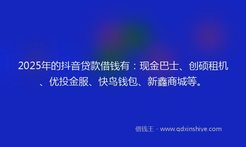 2025年的抖音贷款借钱有：现金巴士、创硕租机、优投金服、快鸟钱包、新鑫商城等。
