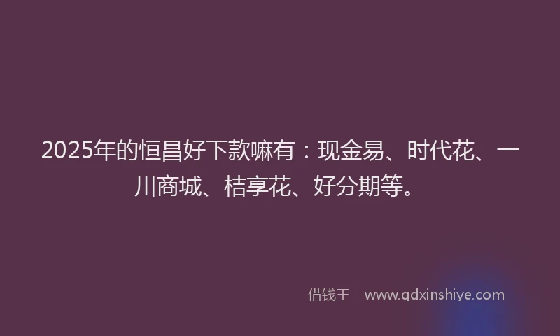 2025年的恒昌好下款嘛有：现金易、时代花、一川商城、桔享花、好分期等。