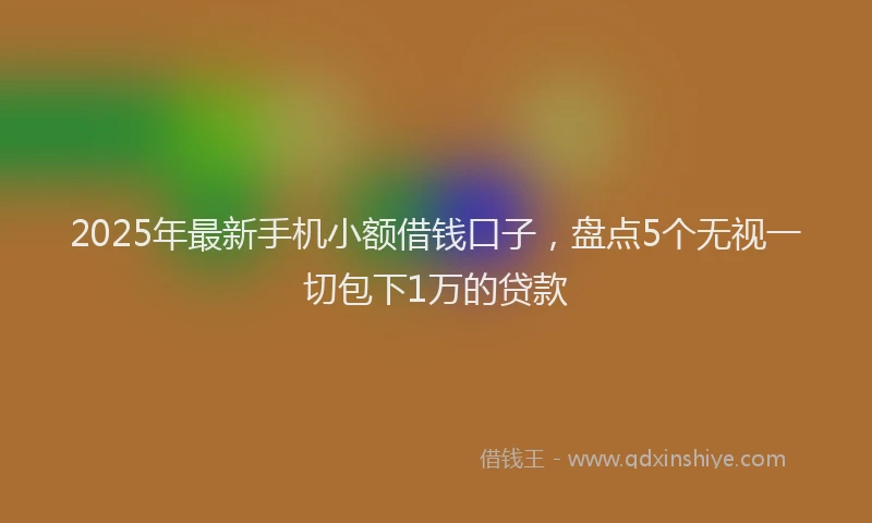 2025年最新手机小额借钱口子，盘点5个无视一切包下1万的贷款