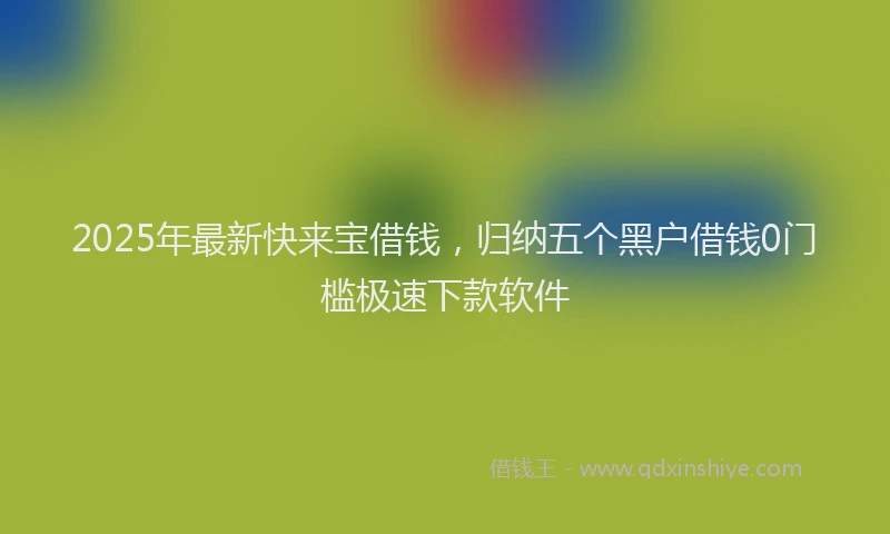 2025年最新快来宝借钱，归纳五个黑户借钱0门槛极速下款软件