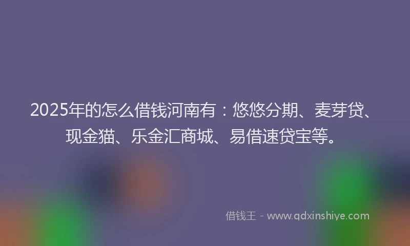 2025年的怎么借钱河南有：悠悠分期、麦芽贷、现金猫、乐金汇商城、易借速贷宝等。