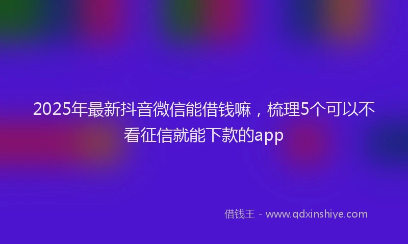 2025年最新抖音微信能借钱嘛，梳理5个可以不看征信就能下款的app