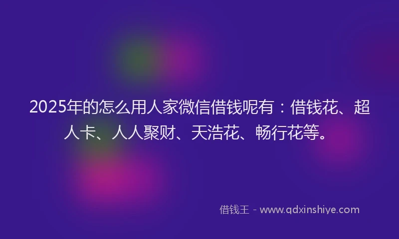 2025年的怎么用人家微信借钱呢有：借钱花、超人卡、人人聚财、天浩花、畅行花等。