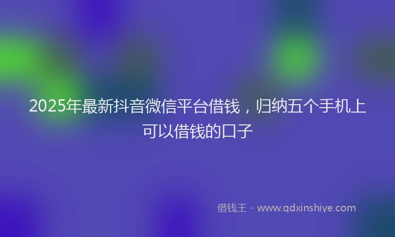 2025年最新抖音微信平台借钱，归纳五个手机上可以借钱的口子