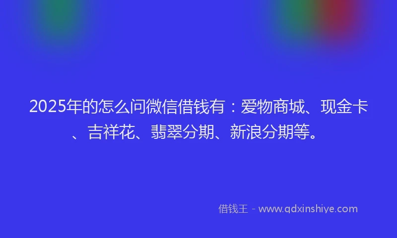 2025年的怎么问微信借钱有：爱物商城、现金卡、吉祥花、翡翠分期、新浪分期等。