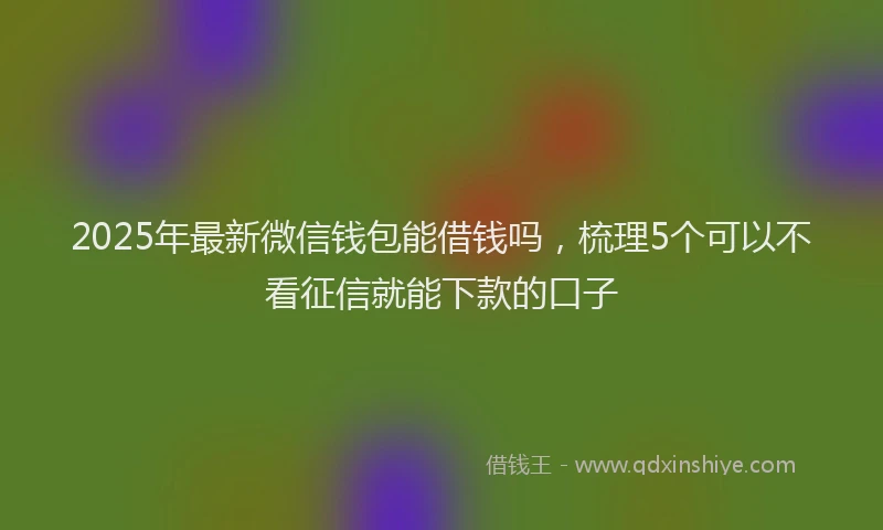 2025年最新微信钱包能借钱吗，梳理5个可以不看征信就能下款的口子