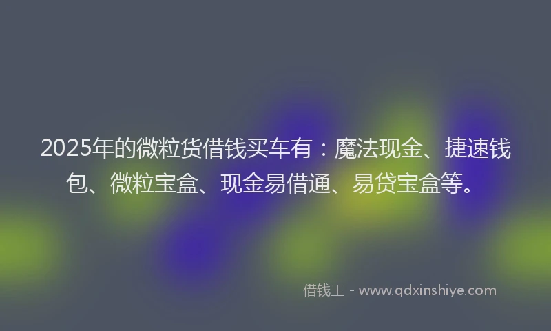 2025年的微粒货借钱买车有：魔法现金、捷速钱包、微粒宝盒、现金易借通、易贷宝盒等。