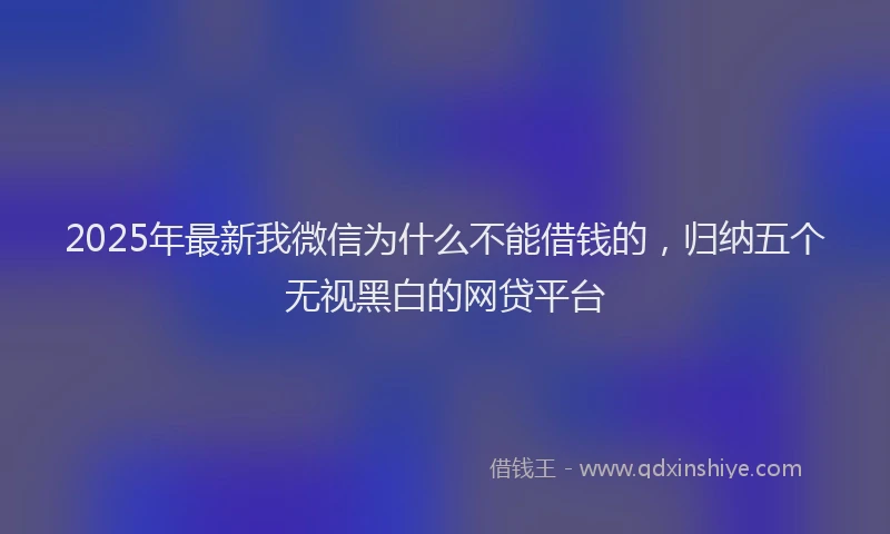 2025年最新我微信为什么不能借钱的，归纳五个无视黑白的网贷平台