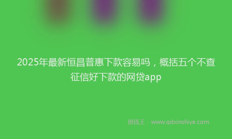2025年最新恒昌普惠下款容易吗，概括五个不查征信好下款的网贷app