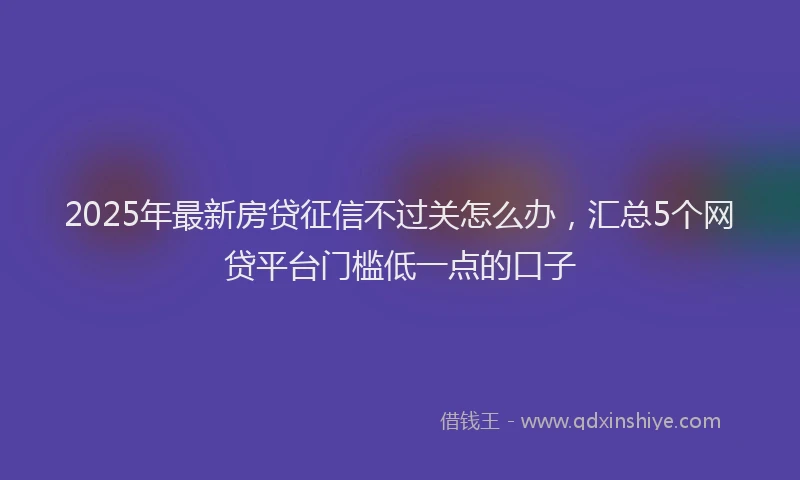 2025年最新房贷征信不过关怎么办，汇总5个网贷平台门槛低一点的口子