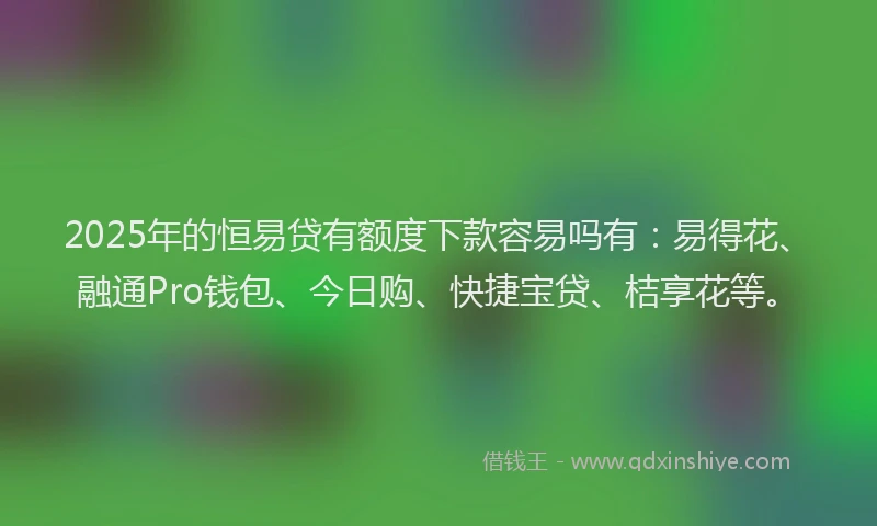 2025年的恒易贷有额度下款容易吗有：易得花、融通Pro钱包、今日购、快捷宝贷、桔享花等。