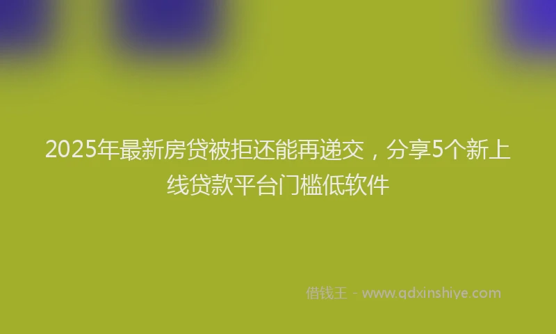 2025年最新房贷被拒还能再递交，分享5个新上线贷款平台门槛低软件