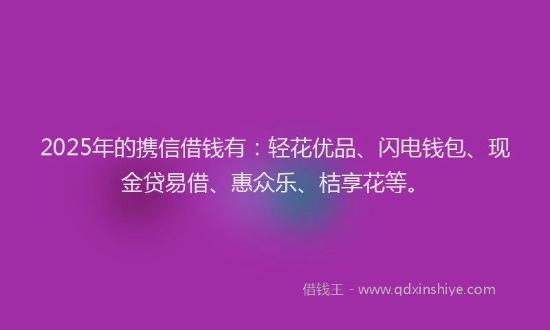 2025年的携信借钱有：轻花优品、闪电钱包、现金贷易借、惠众乐、桔享花等。