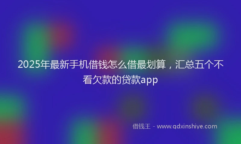 2025年最新手机借钱怎么借最划算，汇总五个不看欠款的贷款app