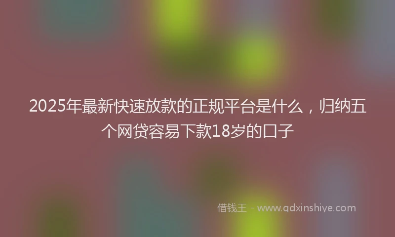 2025年最新快速放款的正规平台是什么，归纳五个网贷容易下款18岁的口子