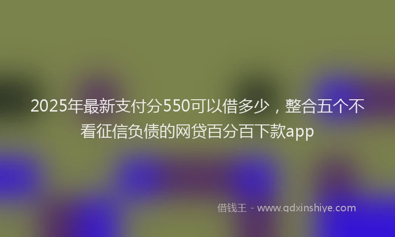 2025年最新支付分550可以借多少，整合五个不看征信负债的网贷百分百下款app