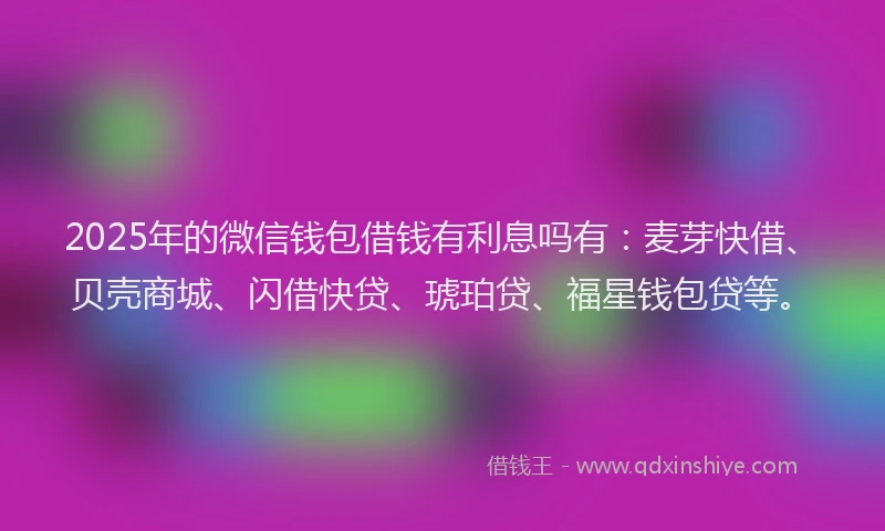 2025年的微信钱包借钱有利息吗有：麦芽快借、贝壳商城、闪借快贷、琥珀贷、福星钱包贷等。