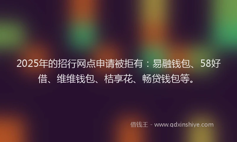 2025年的招行网点申请被拒有：易融钱包、58好借、维维钱包、桔享花、畅贷钱包等。