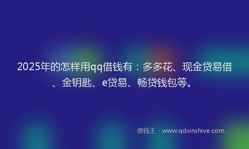 2025年的怎样用qq借钱有：多多花、现金贷易借、金钥匙、e贷易、畅贷钱包等。