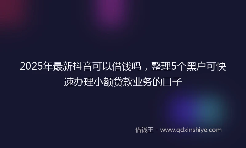 2025年最新抖音可以借钱吗，整理5个黑户可快速办理小额贷款业务的口子