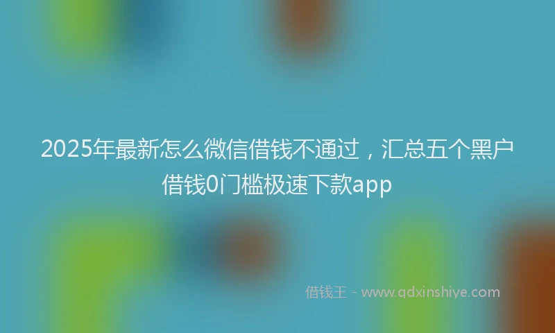 2025年最新怎么微信借钱不通过，汇总五个黑户借钱0门槛极速下款app