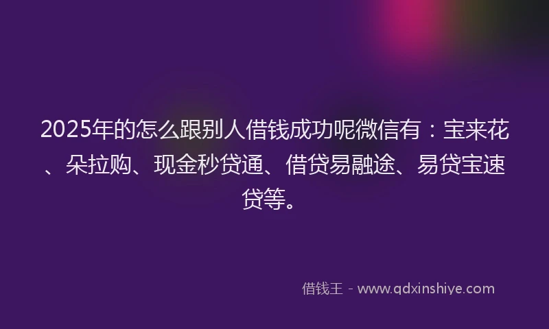 2025年的怎么跟别人借钱成功呢微信有：宝来花、朵拉购、现金秒贷通、借贷易融途、易贷宝速贷等。
