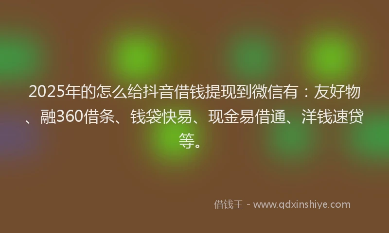 2025年的怎么给抖音借钱提现到微信有：友好物、融360借条、钱袋快易、现金易借通、洋钱速贷等。