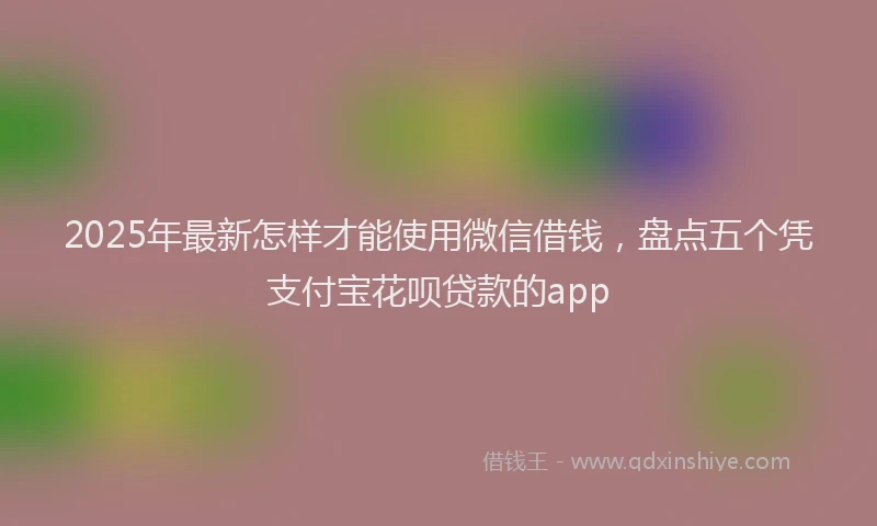 2025年最新怎样才能使用微信借钱，盘点五个凭支付宝花呗贷款的app