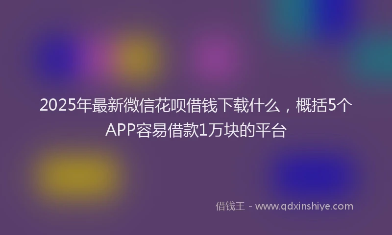 2025年最新微信花呗借钱下载什么，概括5个APP容易借款1万块的平台