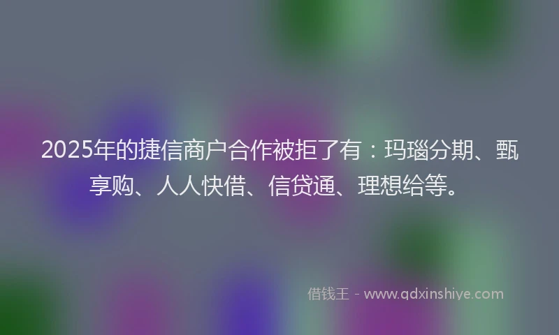 2025年的捷信商户合作被拒了有：玛瑙分期、甄享购、人人快借、信贷通、理想给等。