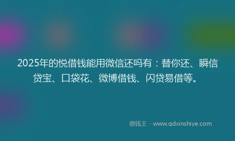 2025年的悦借钱能用微信还吗有：替你还、瞬信贷宝、口袋花、微博借钱、闪贷易借等。