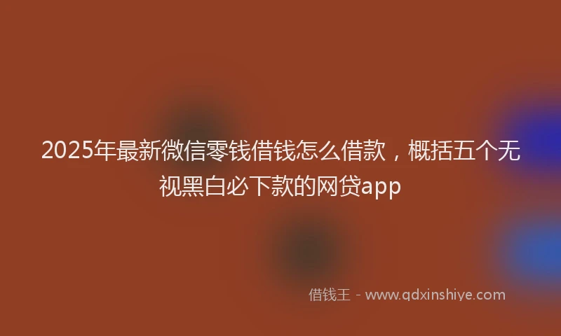 2025年最新微信零钱借钱怎么借款，概括五个无视黑白必下款的网贷app