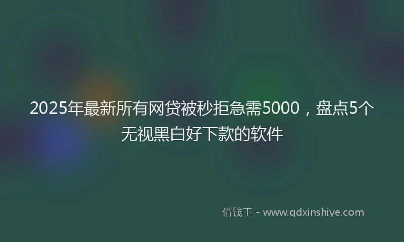 2025年最新所有网贷被秒拒急需5000，盘点5个无视黑白好下款的软件