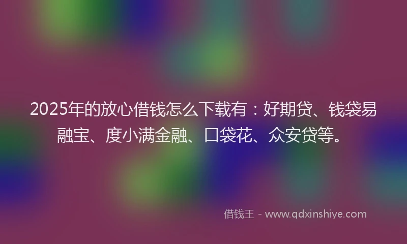 2025年的放心借钱怎么下载有：好期贷、钱袋易融宝、度小满金融、口袋花、众安贷等。